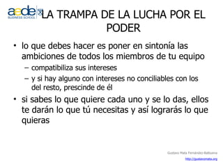 LA TRAMPA DE LA LUCHA POR EL PODER lo que debes hacer es poner en sintonía las ambiciones de todos los miembros de tu equipo compatibiliza sus intereses y si hay alguno con intereses no conciliables con los del resto, prescinde de él si sabes lo que quiere cada uno y se lo das, ellos te darán lo que tú necesitas y así lograrás lo que quieras 