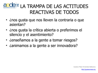 LA TRAMPA DE LAS ACTITUDES REACTIVAS DE TODOS ¿nos gusta que nos lleven la contraria o que asientan? ¿nos gusta la crítica abierta o preferimos el silencio y el asentimiento? ¿enseñamos a la gente a tomar riesgos? ¿animamos a la gente a ser innovadora? 