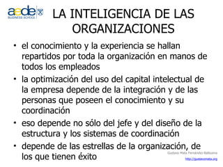 LA INTELIGENCIA DE LAS ORGANIZACIONES el conocimiento y la experiencia se hallan repartidos por toda la organización en manos de todos los empleados la optimización del uso del capital intelectual de la empresa depende de la integración y de las personas que poseen el conocimiento y su coordinación eso depende no sólo del jefe y del diseño de la estructura y los sistemas de coordinación depende de las estrellas de la organización, de los que tienen éxito 