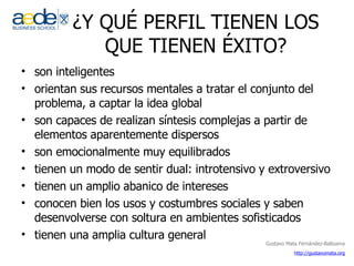 ¿Y QUÉ PERFIL TIENEN LOS QUE TIENEN ÉXITO? son inteligentes  orientan sus recursos mentales a tratar el conjunto del problema, a captar la idea global  son capaces de realizan síntesis complejas a partir de elementos aparentemente dispersos son emocionalmente muy equilibrados tienen un modo de sentir dual: introtensivo y extroversivo tienen un amplio abanico de intereses conocen bien los usos y costumbres sociales y saben desenvolverse con soltura en ambientes sofisticados tienen una amplia cultura general 