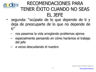 RECOMENDACIONES PARA TENER ÉXITO CUANDO NO SEAS EL JEFE segunda: “ocúpate de lo que depende de ti y deja de preocuparte de lo que no depende de ti” nos pasamos la vida arreglando problemas ajenos especialmente pensando en cómo haríamos el trabajo del jefe a veces descuidando el nuestro 