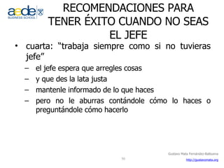RECOMENDACIONES PARA TENER ÉXITO CUANDO NO SEAS EL JEFE cuarta: “trabaja siempre como si no tuvieras jefe” el jefe espera que arregles cosas y que des la lata justa mantenle informado de lo que haces pero no le aburras contándole cómo lo haces o preguntándole cómo hacerlo  