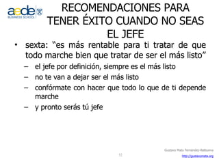 RECOMENDACIONES PARA TENER ÉXITO CUANDO NO SEAS EL JEFE sexta: “es más rentable para ti tratar de que todo marche bien que tratar de ser el más listo” el jefe por definición, siempre es el más listo no te van a dejar ser el más listo confórmate con hacer que todo lo que de ti depende marche  y pronto serás tú jefe 