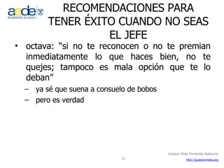 RECOMENDACIONES PARA TENER ÉXITO CUANDO NO SEAS EL JEFE octava: “si no te reconocen o no te premian inmediatamente lo que haces bien, no te quejes; tampoco es mala opción que te lo deban” ya sé que suena a consuelo de bobos pero es verdad 