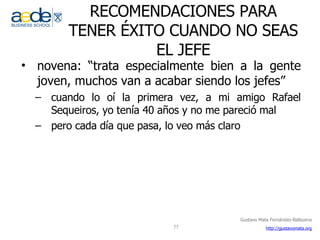 RECOMENDACIONES PARA TENER ÉXITO CUANDO NO SEAS EL JEFE novena: “trata especialmente bien a la gente joven, muchos van a acabar siendo los jefes” cuando lo oí la primera vez, a mi amigo Rafael Sequeiros, yo tenía 40 años y no me pareció mal pero cada día que pasa, lo veo más claro  
