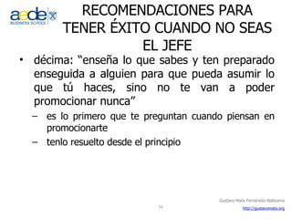 RECOMENDACIONES PARA TENER ÉXITO CUANDO NO SEAS EL JEFE décima: “enseña lo que sabes y ten preparado enseguida a alguien para que pueda asumir lo que tú haces, sino no te van a poder promocionar nunca” es lo primero que te preguntan cuando piensan en promocionarte tenlo resuelto desde el principio 