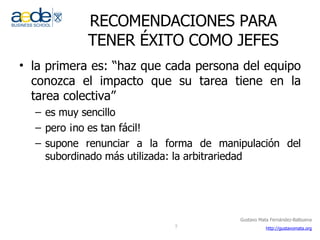 RECOMENDACIONES PARA TENER ÉXITO COMO JEFES la primera es: “haz que cada persona del equipo conozca el impacto que su tarea tiene en la tarea colectiva” es muy sencillo pero ¡no es tan fácil! supone renunciar a la forma de manipulación del subordinado más utilizada: la arbitrariedad 