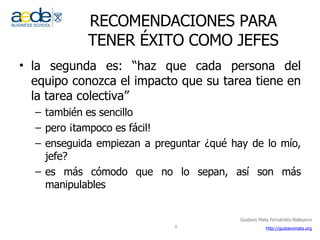 RECOMENDACIONES PARA TENER ÉXITO COMO JEFES la segunda es: “haz que cada persona del equipo conozca el impacto que su tarea tiene en la tarea colectiva” también es sencillo pero ¡tampoco es fácil! enseguida empiezan a preguntar ¿qué hay de lo mío, jefe?  es más cómodo que no lo sepan, así son más manipulables 