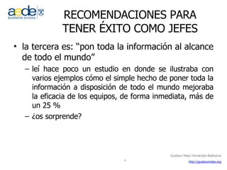 RECOMENDACIONES PARA TENER ÉXITO COMO JEFES la tercera es: “pon toda la información al alcance de todo el mundo” leí hace poco un estudio en donde se ilustraba con varios ejemplos cómo el simple hecho de poner toda la información a disposición de todo el mundo mejoraba la eficacia de los equipos, de forma inmediata, más de un 25 % ¿os sorprende? 