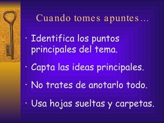 Cuando tomes apuntes… Identifica los puntos principales del tema. Capta las ideas principales. No trates de anotarlo todo.  Usa hojas sueltas y carpetas. 