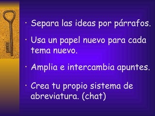 Separa las ideas por párrafos. Usa un papel nuevo para cada tema nuevo. Amplia e intercambia apuntes. Crea tu propio sistema de abreviatura. (chat) 