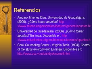 Referencias Amparo Jiménez Díaz. Universidad de Guadalajara. (2006).  ¿Cómo tomar apuntes?   http ://www.retena.es/personales/lpastord/general/apuntes.htm Universidad de Guadalajara. (2006).  ¿Cómo tomar apuntes?   En línea. Disponible en:   http ://www.estudiantes.udg.mx/bienestar/tecnicas/apuntes.htm Cook Counseling Center - Virginia Tech. (1994).  Control of the study environment . En línea. Disponible en:  http://www.ucc.vt.edu/stdysk/cornell.html   