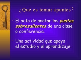 ¿Qué es tomar apuntes? El acto de anotar los  puntos sobresalientes  de una clase  o conferencia. Una actividad que apoya  el estudio y el aprendizaje. 