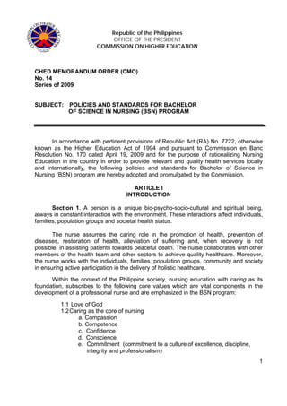 Republic of the Philippines
                            OFFICE OF THE PRESIDENT
                        COMMISSION ON HIGHER EDUCATION



CHED MEMORANDUM ORDER (CMO)
No. 14
Series of 2009


SUBJECT:     POLICIES AND STANDARDS FOR BACHELOR
             OF SCIENCE IN NURSING (BSN) PROGRAM




      In accordance with pertinent provisions of Republic Act (RA) No. 7722, otherwise
known as the Higher Education Act of 1994 and pursuant to Commission en Banc
Resolution No. 170 dated April 19, 2009 and for the purpose of rationalizing Nursing
Education in the country in order to provide relevant and quality health services locally
and internationally, the following policies and standards for Bachelor of Science in
Nursing (BSN) program are hereby adopted and promulgated by the Commission.

                                       ARTICLE I
                                    INTRODUCTION

       Section 1. A person is a unique bio-psycho-socio-cultural and spiritual being,
always in constant interaction with the environment. These interactions affect individuals,
families, population groups and societal health status.

       The nurse assumes the caring role in the promotion of health, prevention of
diseases, restoration of health, alleviation of suffering and, when recovery is not
possible, in assisting patients towards peaceful death. The nurse collaborates with other
members of the health team and other sectors to achieve quality healthcare. Moreover,
the nurse works with the individuals, families, population groups, community and society
in ensuring active participation in the delivery of holistic healthcare.

      Within the context of the Philippine society, nursing education with caring as its
foundation, subscribes to the following core values which are vital components in the
development of a professional nurse and are emphasized in the BSN program:

          1.1 Love of God
          1.2 Caring as the core of nursing
                 a. Compassion
                 b. Competence
                 c. Confidence
                 d. Conscience
                 e. Commitment (commitment to a culture of excellence, discipline,
                    integrity and professionalism)
                                                                                         1
 