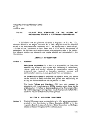 CHED MEMORANDUM ORDER (CMO)
No. 24
Series of 2008
SUBJECT : POLICIES AND STANDARDS FOR THE DEGREE OF
BACHELOR OF SCIENCE IN ELECTRONICS ENGINEERING
---------------------------------------------------------------------------------------------------------------------
In accordance with the pertinent provisions of Republic Act (RA) No. 7722,
otherwise known as the “Higher Education Act of 1994,“ Republic Act 9292 otherwise
known as the “New Electronics Engineering (ECE) Law” and by virtue of Resolution No.
210-2008 of the Commission en banc dated May 5, 2008 and for the purpose of
rationalizing the electronics and communications engineering education in the country,
the following policies and standards are hereby adopted and promulgated by the
Commission.
ARTICLE I - INTRODUCTION
Section 1. Rationale
Electronics Engineering is a branch of engineering that integrates
available and emerging technologies with knowledge of mathematics,
natural, social and applied sciences to conceptualize, design, and
implement new, improved, or innovative electronic, computer and
communication systems, devices, goods, services and processes.
An Electronics Engineer is endowed with spiritual, moral, and ethical
values, mindful of safety concerns and guided with responsibility to
society and environment in the discharge of his functions.
The herein Policies and Standards (PS) have been reviewed in
accordance with recent approved CMOs, industry needs, latest trends
and technology in the field of Electronics Engineering. The revision of the
PS for BSECE program emerged as a result of consolidated effort of the
academe, industry and other concerned agencies.
ARTICLE II - AUTHORITY TO OPERATE
Section 2. The BSECE program shall be operated only by HEIs with proper authority
granted by the Commission on Higher Education (CHED) or by the
respective Boards in case of chartered State Universities and Colleges
(SUCs) and Local Colleges and Universities (LCUs).
1/16
 