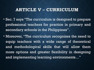 ARTICLE V – CURRICULUM
• Sec. 7 says “The curriculum is designed to prepare
professional teachers for practice in primary and
secondary schools in the Philippines”.
• Moreover,“The curriculum recognizes the need to
equip teachers with a wide range of theoretical
and methodological skills that will allow them
more options and greater flexibility in designing
and implementing learning environments…”
 