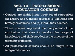 SEC. 10 – PROFESSIONAL
EDUCATION COURSES
• Courses are divided into three broad categories:
(a) Theory and Concept courses; (b) Methods and
Strategies courses; and (c) Field Study courses.
• These courses represent the component of the
curriculum that aims to develop the range of
knowledge and skills needed in the practice of the
teaching profession.
• All professional courses should be taught in an
integrated manner.
 
