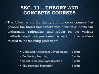 SEC. 11 – THEORY AND
CONCEPTS COURSES
• The following are the theory and concepts courses that
provide the broad frameworks within which students can
understand, rationalize, and reflect on the various
methods, strategies, processes, issues and other matters
related to the teaching profession:
• Child and Adolescent Development 3 units
• Facilitating Learning 3 units
• Social Dimensions of Education 3 units
• The Teaching Profession 3 units
 