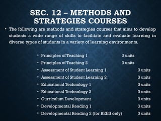 SEC. 12 – METHODS AND
STRATEGIES COURSES
• The following are methods and strategies courses that aims to develop
students a wide range of skills to facilitate and evaluate learning in
diverse types of students in a variety of learning environments.
• Principles of Teaching 1 3 units
• Principles of Teaching 2 3 units
• Assessment of Student Learning 1 3 units
• Assessment of Student Learning 2 3 units
• Educational Technology 1 3 units
• Educational Technology 2 3 units
• Curriculum Development 3 units
• Developmental Reading 1 3 units
• Developmental Reading 2 (for BEEd only) 3 units
 