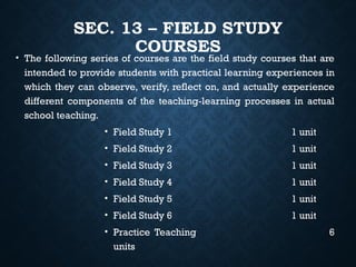 SEC. 13 – FIELD STUDY
COURSES
• The following series of courses are the field study courses that are
intended to provide students with practical learning experiences in
which they can observe, verify, reflect on, and actually experience
different components of the teaching-learning processes in actual
school teaching.
• Field Study 1 1 unit
• Field Study 2 1 unit
• Field Study 3 1 unit
• Field Study 4 1 unit
• Field Study 5 1 unit
• Field Study 6 1 unit
• Practice Teaching 6
units
 