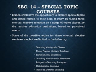 SEC. 14 – SPECIAL TOPIC
COURSES
• Students will have the opportunity to explore special topics
and issues related to their field of study by taking three
one-unit elective seminars on a range of topics chosen by
the teacher education institutions, based on perceived
needs.
• Some of the possible topics for these one-unit elective
seminars are, but are limited to the following:
• Teaching Multi-grade Classes
• Use of Popular Media in Teaching
• Environmental Education
• Teaching Multicultural Classrooms
• Integrative Teaching Strategies
• Collaborative Learning
• Topics on Distance Learning
 