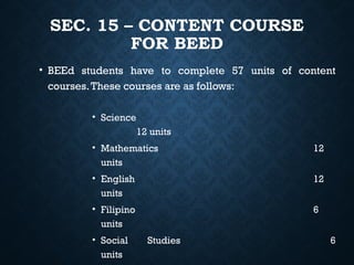 SEC. 15 – CONTENT COURSE
FOR BEED
• BEEd students have to complete 57 units of content
courses.These courses are as follows:
• Science
12 units
• Mathematics 12
units
• English 12
units
• Filipino 6
units
• Social Studies 6
units
 