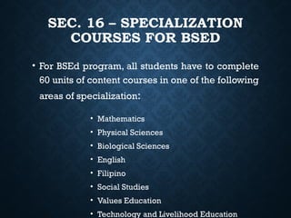 SEC. 16 – SPECIALIZATION
COURSES FOR BSED
• For BSEd program, all students have to complete
60 units of content courses in one of the following
areas of specialization:
• Mathematics
• Physical Sciences
• Biological Sciences
• English
• Filipino
• Social Studies
• Values Education
• Technology and Livelihood Education
 