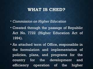 WHAT IS CHED?
• Commission on Higher Education
• Created through the passage of Republic
Act No. 7722 (Higher Education Act of
1994).
• An attached term of Office, responsible in
the formulation and implementation of
policies, plans, and programs for the
country for the development and
efficiency operation of the higher
 