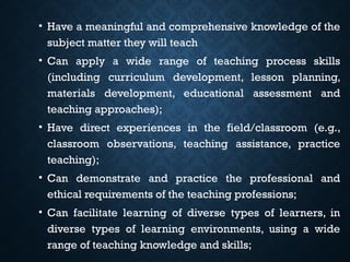 • Have a meaningful and comprehensive knowledge of the
subject matter they will teach
• Can apply a wide range of teaching process skills
(including curriculum development, lesson planning,
materials development, educational assessment and
teaching approaches);
• Have direct experiences in the field/classroom (e.g.,
classroom observations, teaching assistance, practice
teaching);
• Can demonstrate and practice the professional and
ethical requirements of the teaching professions;
• Can facilitate learning of diverse types of learners, in
diverse types of learning environments, using a wide
range of teaching knowledge and skills;
 