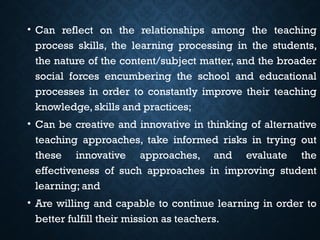 • Can reflect on the relationships among the teaching
process skills, the learning processing in the students,
the nature of the content/subject matter, and the broader
social forces encumbering the school and educational
processes in order to constantly improve their teaching
knowledge, skills and practices;
• Can be creative and innovative in thinking of alternative
teaching approaches, take informed risks in trying out
these innovative approaches, and evaluate the
effectiveness of such approaches in improving student
learning; and
• Are willing and capable to continue learning in order to
better fulfill their mission as teachers.
 