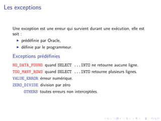 Les exceptions
Une exception est une erreur qui survient durant une exécution, elle est
soit :
I prédéfinie par Oracle,
I définie par le programmeur.
Exceptions prédéfinies
NO_DATA_FOUND quand SELECT ...INTO ne retourne aucune ligne.
TOO_MANY_ROWS quand SELECT ...INTO retourne plusieurs lignes.
VALUE_ERROR érreur numérique.
ZERO_DIVIDE division par zéro
OTHERS toutes erreurs non interceptées.
 