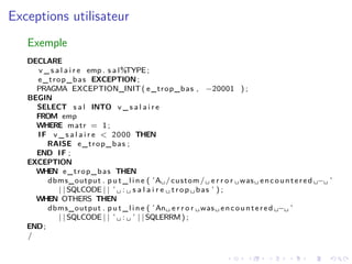 Exceptions utilisateur
Exemple
DECLARE
v _ s a l a i r e emp . s a l%TYPE;
e_trop_bas EXCEPTION;
PRAGMA EXCEPTION_INIT( e_trop_bas , −20001 ) ;
BEGIN
SELECT s a l INTO v _ s a l a i r e
FROM emp
WHERE matr = 1;
IF v _ s a l a i r e < 2000 THEN
RAISE e_trop_bas ;
END IF ;
EXCEPTION
WHEN e_trop_bas THEN
dbms_output . p u t _ l i n e ( ’A␣/custom/␣ e r r o r ␣was␣ encountered ␣−␣ ’
| | SQLCODE | | ’ ␣ : ␣ s a l a i r e ␣ trop ␣ bas ’ ) ;
WHEN OTHERS THEN
dbms_output . p u t _ l i n e ( ’An␣ e r r o r ␣was␣ encountered ␣−␣ ’
| | SQLCODE | | ’ ␣ : ␣ ’ | | SQLERRM) ;
END;
/
 