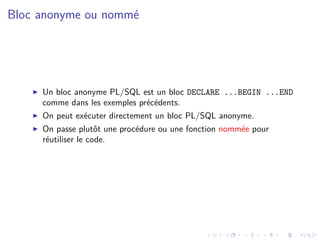 Bloc anonyme ou nommé
I Un bloc anonyme PL/SQL est un bloc DECLARE ...BEGIN ...END
comme dans les exemples précédents.
I On peut exécuter directement un bloc PL/SQL anonyme.
I On passe plutôt une procédure ou une fonction nommée pour
réutiliser le code.
 