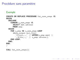 Procédure sans paramètre
Exemple
CREATE OR REPLACE PROCEDURE list_nom_emps IS
BEGIN
DECLARE
CURSOR c_nom_emps IS
SELECT nom , a d r e s s e
FROM emp ;
BEGIN
FOR v_emp IN c_nom_emps LOOP
dbms_output . p u t _ l i n e (
’ C l i e n t ␣ : ␣ ’ | | UPPER(v_emp . nom) | |
’ ␣ V i l l e ␣ : ␣ ’ | | v_emp . a d r e s s e ) ;
END LOOP;
END;
END;
/
CALL list_nom_emps ( ) ;
 
