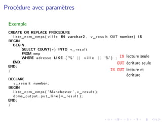 Procédure avec paramètres
Exemple
CREATE OR REPLACE PROCEDURE
liste_nom_emps ( v i l l e IN varchar2 , v _ r e s u l t OUT number ) IS
BEGIN
BEGIN
SELECT COUNT(∗) INTO v _ r e s u l t
FROM emp
WHERE a d r e s s e LIKE ( ’%’ | | v i l l e | | ’%’ ) ;
END;
END;
/
DECLARE
v _ r e s u l t number ;
BEGIN
liste_nom_emps ( ’ Manchester ’ , v _ r e s u l t ) ;
dbms_output . p u t _ l i n e ( v _ r e s u l t ) ;
END;
/
IN lecture seule
OUT écriture seule
IN OUT lecture et
écriture
 