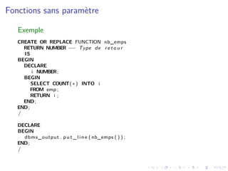 Fonctions sans paramètre
Exemple
CREATE OR REPLACE FUNCTION nb_emps
RETURN NUMBER −− Type de r e t o u r
IS
BEGIN
DECLARE
i NUMBER;
BEGIN
SELECT COUNT(∗) INTO i
FROM emp ;
RETURN i ;
END;
END;
/
DECLARE
BEGIN
dbms_output . p u t _ l i n e ( nb_emps ( ) ) ;
END;
/
 