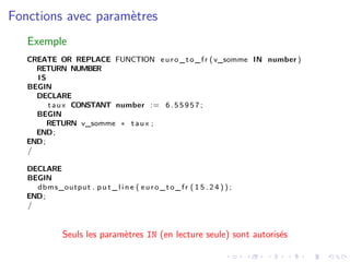 Fonctions avec paramètres
Exemple
CREATE OR REPLACE FUNCTION euro_to_fr (v_somme IN number )
RETURN NUMBER
IS
BEGIN
DECLARE
taux CONSTANT number := 6.55957;
BEGIN
RETURN v_somme ∗ taux ;
END;
END;
/
DECLARE
BEGIN
dbms_output . p u t _ l i n e ( euro_to_fr ( 1 5 . 2 4 ) ) ;
END;
/
Seuls les paramètres IN (en lecture seule) sont autorisés
 