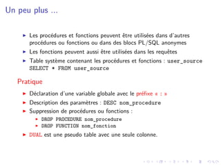 Un peu plus ...
I Les procédures et fonctions peuvent être utilisées dans d’autres
procédures ou fonctions ou dans des blocs PL/SQL anonymes
I Les fonctions peuvent aussi être utilisées dans les requêtes
I Table système contenant les procédures et fonctions : user_source
SELECT * FROM user_source
Pratique
I Déclaration d’une variable globale avec le préfixe « : »
I Description des paramètres : DESC nom_procedure
I Suppression de procédures ou fonctions :
I DROP PROCEDURE nom_procedure
I DROP FUNCTION nom_fonction
I DUAL est une pseudo table avec une seule colonne.
 