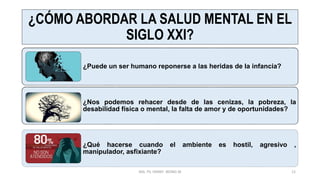 ¿CÓMO ABORDAR LA SALUD MENTAL EN EL
SIGLO XXI?
¿Puede un ser humano reponerse a las heridas de la infancia?
¿Nos podemos rehacer desde de las cenizas, la pobreza, la
desabilidad física o mental, la falta de amor y de oportunidades?
¿Qué hacerse cuando el ambiente es hostil, agresivo ,
manipulador, asfixiante?
MG. PS. FANNY WONG M 12
 