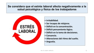 Se considera que el estrés laboral afecta negativamente a la
salud psicológica y física de los trabajadores
• Irritabilidad.
• Ser incapaz de relajarse.
• Déficit en la concentración.
• Déficit pensamiento lógico.
• Déficit en la toma de decisiones.
• Cansancio.
• Alteraciones del ritmo del sueño.
• Angustia.
ESTRÉS
LABORAL
MG. PS. FANNY WONG M 16
 