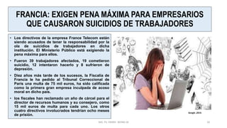 FRANCIA: EXIGEN PENA MÁXIMA PARA EMPRESARIOS
QUE CAUSARON SUICIDIOS DE TRABAJADORES
• Los directivos de la empresa France Telecom están
siendo acusados de tener la responsabilidad por la
ola de suicidios de trabajadores en dicha
institución. El Ministerio Público está exigiendo la
pena máxima para ellos.
• Fueron 39 trabajadores afectados, 19 cometieron
suicidio, 12 intentaron hacerlo y 8 sufrieron de
depresión.
• Diez años más tarde de los sucesos, la Fiscalía de
Francia le ha pedido al Tribunal Correccional de
París una multa de 75 mil euros, ha sido calificada
como la primera gran empresa inculpada de acoso
moral en dicho país.
• los fiscales han reclamado un año de cárcel para el
director de recursos humanos y su consejero, como
15 mil euros de multa para cada uno. Los otros
cuatro directivos involucrados tendrían ocho meses
de prisión.
MG. PS. FANNY WONG M 18
Google ,2019.
 