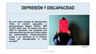 DEPRESIÓN Y DISCAPACIDAD
• En una nueva entrega de Stamboulian
Talks, el médico psiquiatra y
psicoterapeuta Miguel Ekizian (MN
72.381) alertó que "se espera que para
2020 la depresión sea padecida por
más personas que las que sufren todas
las enfermedades cardiovasculares
juntas y se convierta en la primera
causa de discapacidad a nivel
mundial".
MG. PS. FANNY WONG M 29
Google ,2019.
 