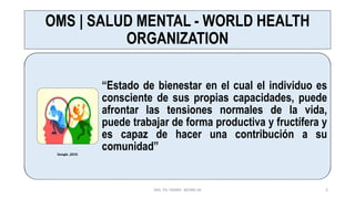 OMS | SALUD MENTAL - WORLD HEALTH
ORGANIZATION
“Estado de bienestar en el cual el individuo es
consciente de sus propias capacidades, puede
afrontar las tensiones normales de la vida,
puede trabajar de forma productiva y fructífera y
es capaz de hacer una contribución a su
comunidad”
MG. PS. FANNY WONG M 3
Google ,2019.
 