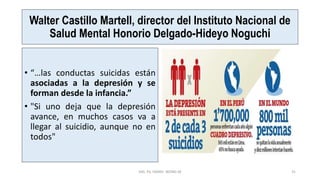 Walter Castillo Martell, director del Instituto Nacional de
Salud Mental Honorio Delgado-Hideyo Noguchi
• “…las conductas suicidas están
asociadas a la depresión y se
forman desde la infancia.”
• "Si uno deja que la depresión
avance, en muchos casos va a
llegar al suicidio, aunque no en
todos"
MG. PS. FANNY WONG M 31
 