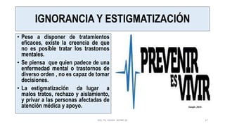 IGNORANCIA Y ESTIGMATIZACIÓN
• Pese a disponer de tratamientos
eficaces, existe la creencia de que
no es posible tratar los trastornos
mentales.
• Se piensa que quien padece de una
enfermedad mental o trastornos de
diverso orden , no es capaz de tomar
decisiones.
• La estigmatización da lugar a
malos tratos, rechazo y aislamiento,
y privar a las personas afectadas de
atención médica y apoyo.
MG. PS. FANNY WONG M 37
Google ,2019.
 