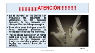 ¡¡¡¡¡¡¡¡¡¡¡¡¡ATENCIÓN!!!!!!!!!!!
• En la mayoría de los países son
frecuentes las denuncias de
violaciones de los derechos
humanos de las personas con
discapacidad mental o psicológica
• Esas violaciones incluyen: coerción
física, reclusión ,privación de
necesidades básicas y la intimidad.
• Pocos países cuentan con un marco
legal que proteja debidamente los
derechos de las personas con
trastornos mentales y existen vacíos
legales en cuanto inducción al
suicidio.
MG. PS. FANNY WONG M 38
Google ,2019.
 