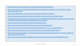 • https://www.who.int/occupational_health/publications/pwh3sp.pdf?ua=1
• https://www.infobae.com/salud/2019/09/10/cada-40-segundos-una-persona-se-suicida-en-el-mundo-
segun-datos-de-la-oms/
• https://psicologiaymente.com/clinica/suicidios-datos-estadisticas-trastornos
• https://gestion.pe/tendencias/cifras-datos-problemas-salud-mental-peru-129100-noticia/
• https://www.infobae.com/america/tendencias-america/2019/04/05/depresion-que-preocupa-esperan-que-
en-2020-sea-la-primera-causa-de-discapacidad-a-nivel-mundial/
• https://www.who.int/es/news-room/fact-sheets/detail/suicide
• https://www.who.int/mental_health/suicide-prevention/infographic/es/
• https://www.who.int/mental_health/suicide-prevention/exe_summary_spanish.pdf?ua=1
• https://peru21.pe/lima/depresion-causa-80-suicidios-peru-atendida-183854-noticia/
• http://www.medicosypacientes.com/articulo/la-tasa-de-suicidio-en-los-pacientes-con-trastorno-bipolar-es-
diez-veces-mayor-que-en-la
• https://www.abc.es/sociedad/20140428/rc-porcentaje-intentos-suicidio-alto-201404281431.html
MG. PS. FANNY WONG M 41
 