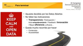 • Apuesta decidida por los Datos Abiertos
• No faltan las motivaciones
• Transparencia / Participación /
Auto-empoderamiento / Feedback / Innovación
/ Mayor eficiencia y eficacia…
• Queda mucho recorrido por hacer
• Contenidos
• Accesibilidad
Para terminar
 