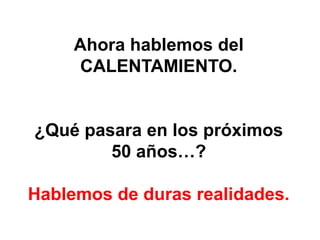 Ahora hablemos del
     CALENTAMIENTO.


¿Qué pasara en los próximos
        50 años…?

Hablemos de duras realidades.
 