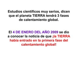 Estudios científicos muy serios, dicen
que el planeta TIERRA tendrá 3 fases
      de calentamiento global.


El 4 DE ENERO DEL AÑO 2009 se dio
a conocer la noticia de que ¡la TIERRA
 había entrado en la primera fase del
        calentamiento global!
 
